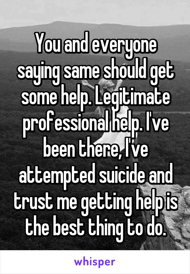 You and everyone saying same should get some help. Legitimate professional help. I've been there, I've attempted suicide and trust me getting help is the best thing to do.