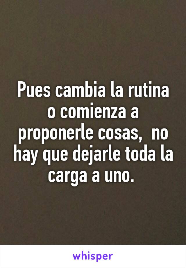 Pues cambia la rutina o comienza a proponerle cosas,  no hay que dejarle toda la carga a uno. 