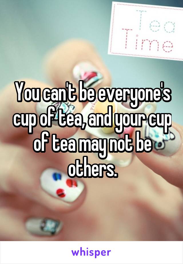 You can't be everyone's cup of tea, and your cup of tea may not be others.