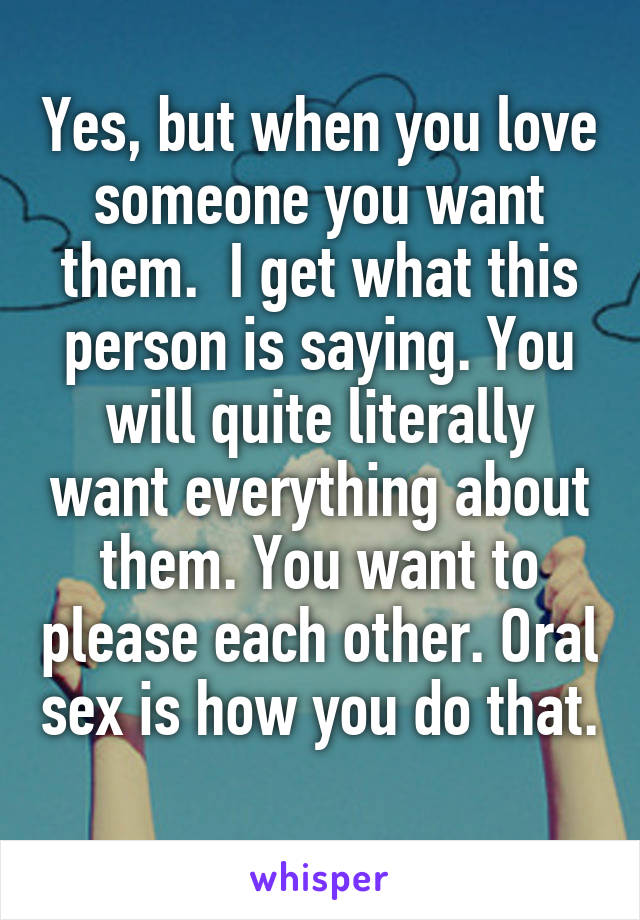 Yes, but when you love someone you want them.  I get what this person is saying. You will quite literally want everything about them. You want to please each other. Oral sex is how you do that. 