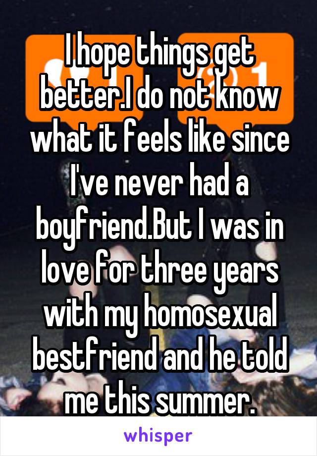 I hope things get better.I do not know what it feels like since I've never had a boyfriend.But I was in love for three years with my homosexual bestfriend and he told me this summer.