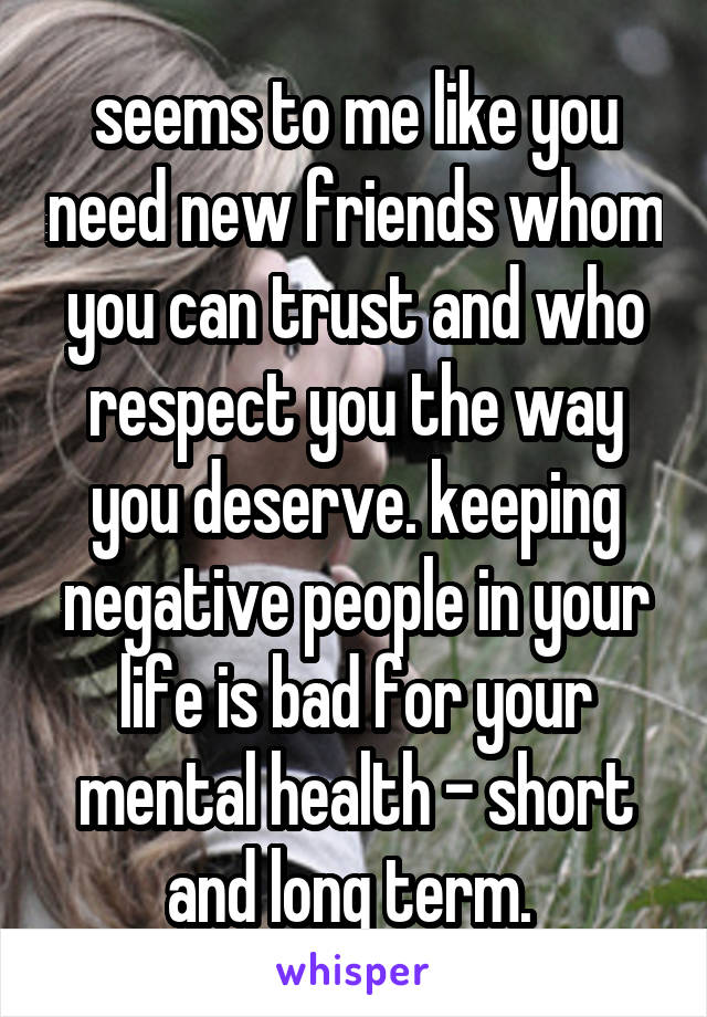 seems to me like you need new friends whom you can trust and who respect you the way you deserve. keeping negative people in your life is bad for your mental health - short and long term. 