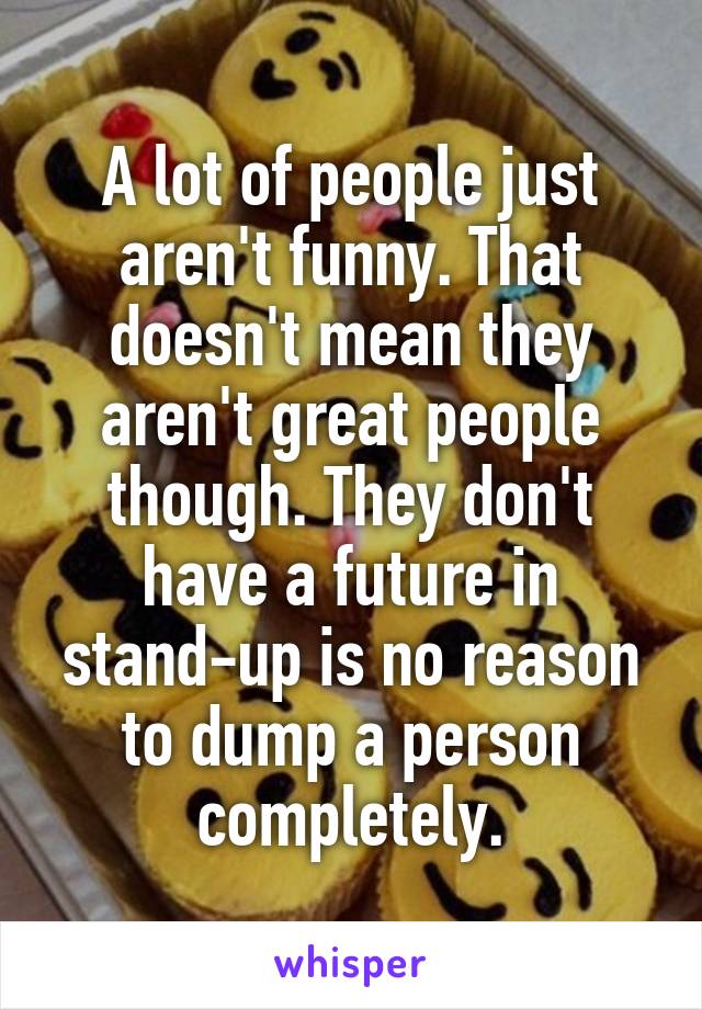 A lot of people just aren't funny. That doesn't mean they aren't great people though. They don't have a future in stand-up is no reason to dump a person completely.