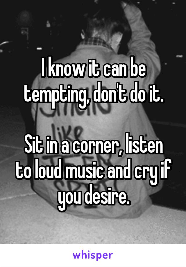 I know it can be tempting, don't do it.

Sit in a corner, listen to loud music and cry if you desire.