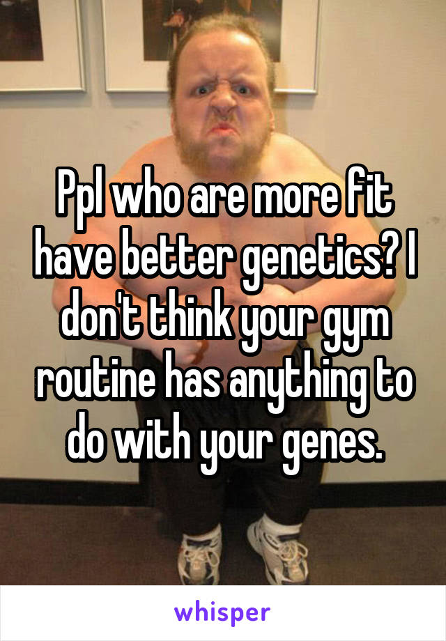 Ppl who are more fit have better genetics? I don't think your gym routine has anything to do with your genes.