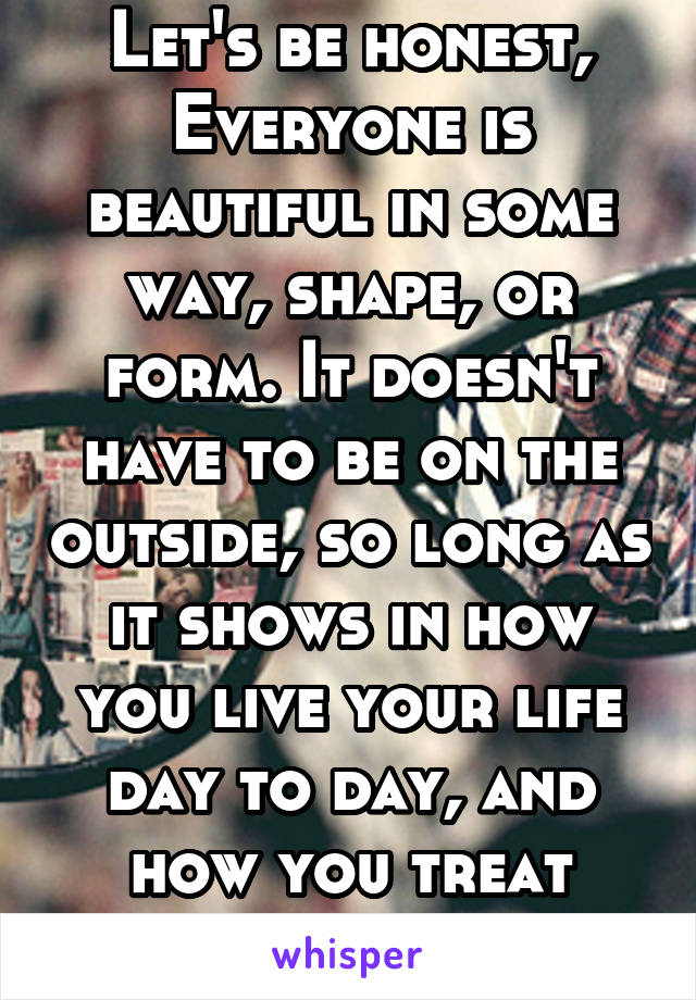 Let's be honest, Everyone is beautiful in some way, shape, or form. It doesn't have to be on the outside, so long as it shows in how you live your life day to day, and how you treat others!