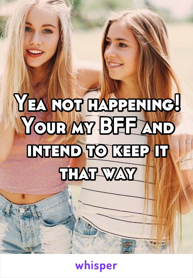 Yea not happening! Your my BFF and intend to keep it that way