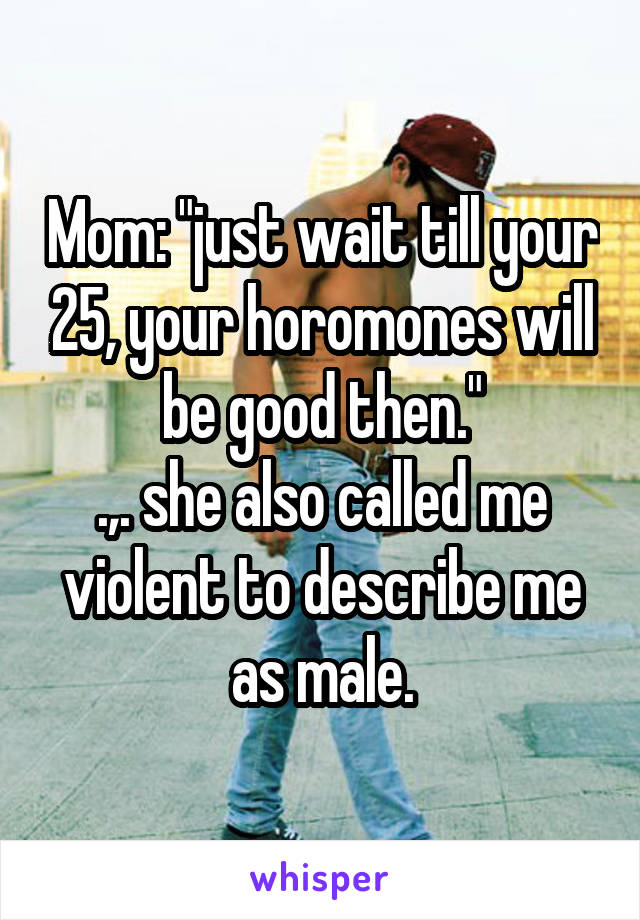 Mom: "just wait till your 25, your horomones will be good then."
.,. she also called me violent to describe me as male.