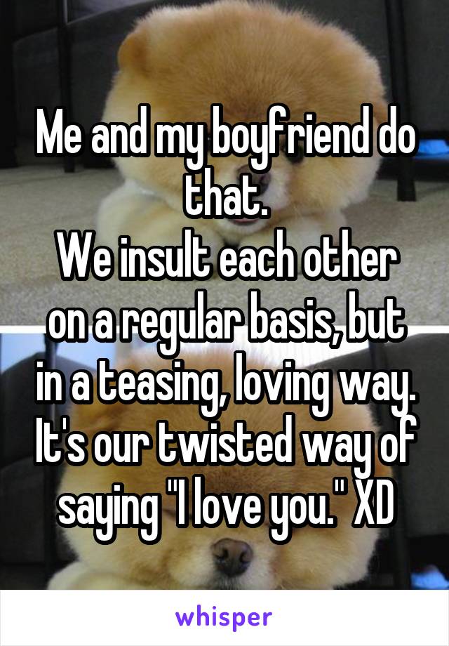 Me and my boyfriend do that.
We insult each other on a regular basis, but in a teasing, loving way. It's our twisted way of saying "I love you." XD