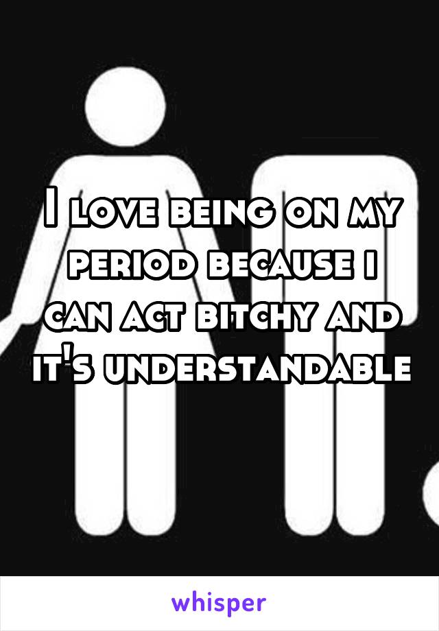 I love being on my period because i can act bitchy and it's understandable 
