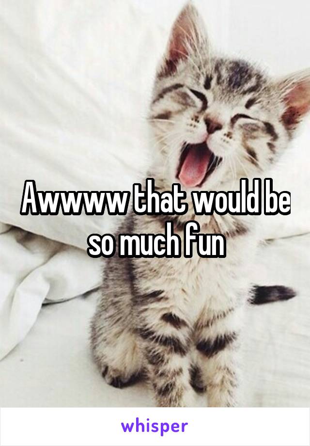 Awwww that would be so much fun