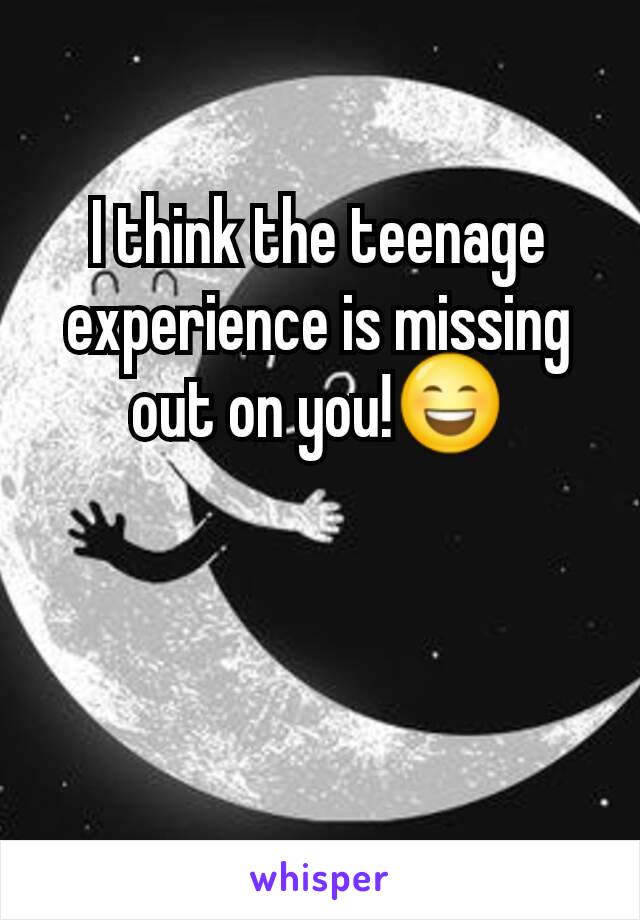 I think the teenage experience is missing out on you!😄