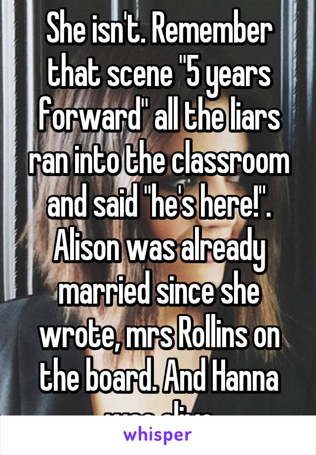 She isn't. Remember that scene "5 years forward" all the liars ran into the classroom and said "he's here!". Alison was already married since she wrote, mrs Rollins on the board. And Hanna was alive