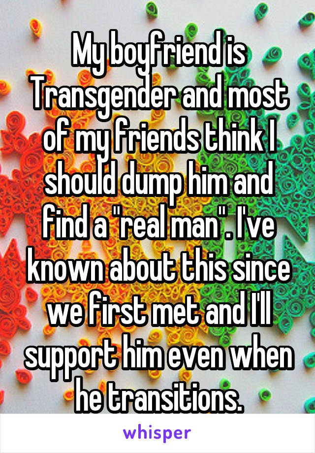 My boyfriend is Transgender and most of my friends think I should dump him and find a "real man". I've known about this since we first met and I'll support him even when he transitions.