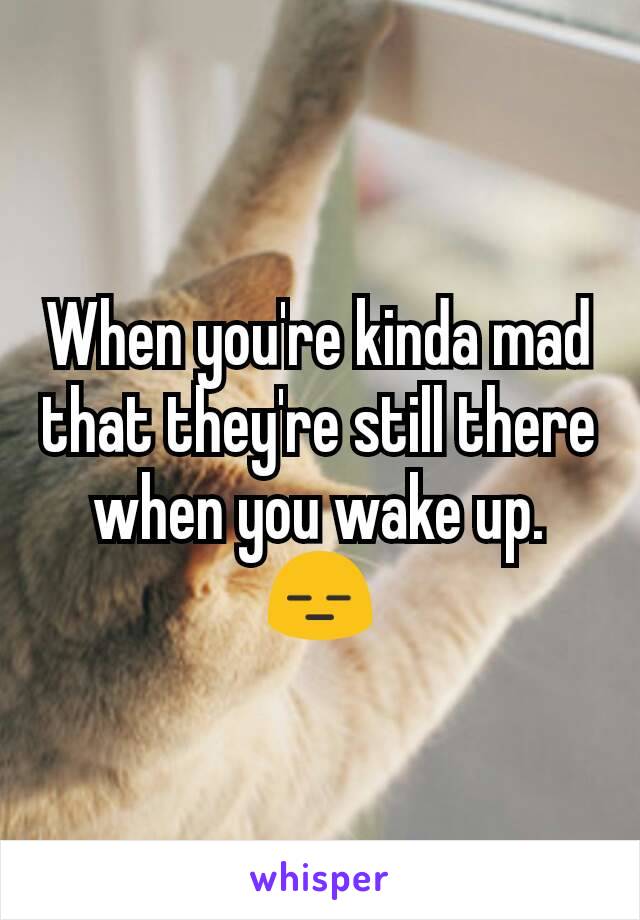 When you're kinda mad that they're still there when you wake up. 😑