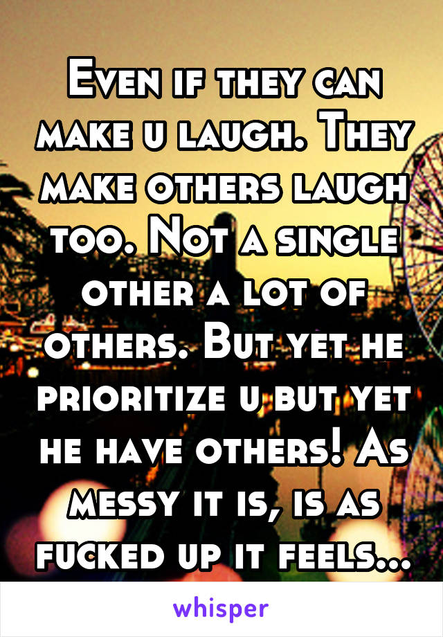 Even if they can make u laugh. They make others laugh too. Not a single other a lot of others. But yet he prioritize u but yet he have others! As messy it is, is as fucked up it feels...