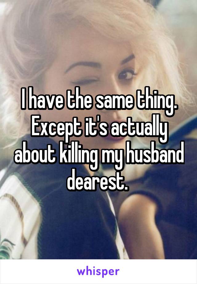 I have the same thing. Except it's actually about killing my husband dearest. 