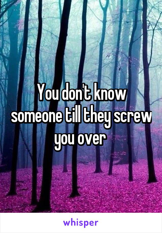You don't know someone till they screw you over 