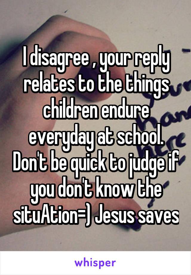 I disagree , your reply relates to the things children endure everyday at school. Don't be quick to judge if you don't know the situAtion=) Jesus saves