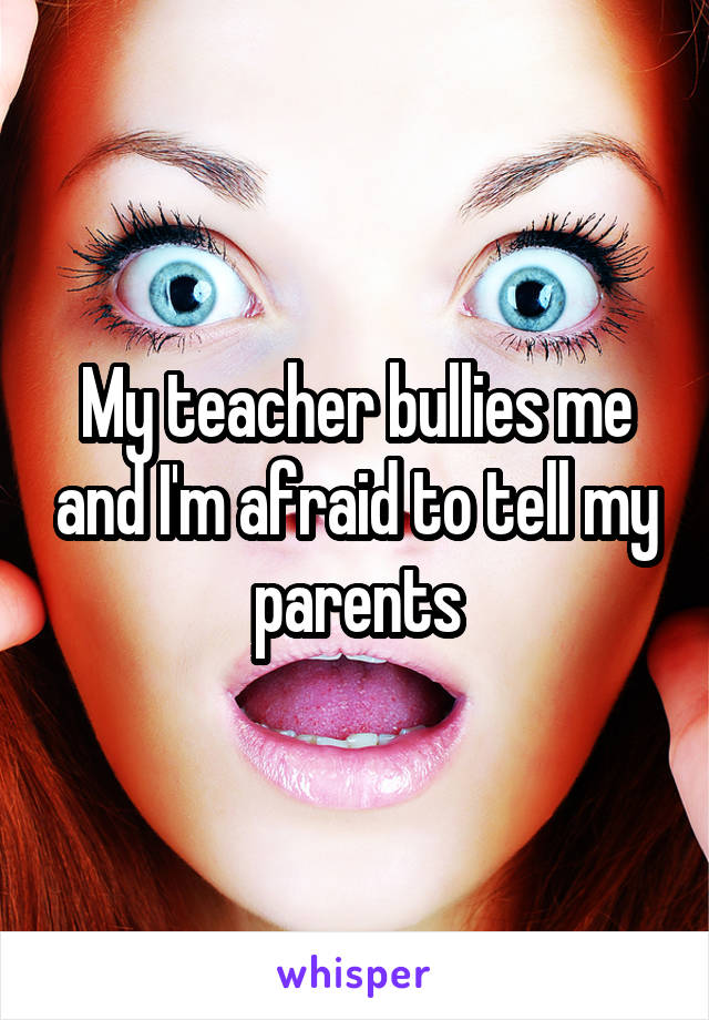 My teacher bullies me and I'm afraid to tell my parents