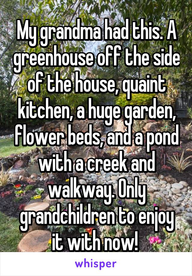 My grandma had this. A greenhouse off the side of the house, quaint kitchen, a huge garden, flower beds, and a pond with a creek and walkway. Only grandchildren to enjoy it with now! 