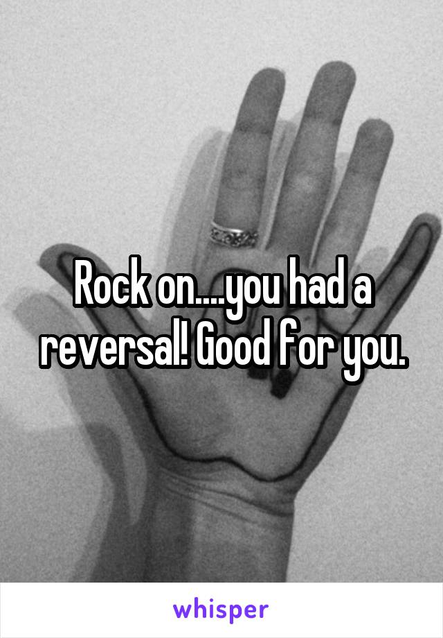 Rock on....you had a reversal! Good for you.