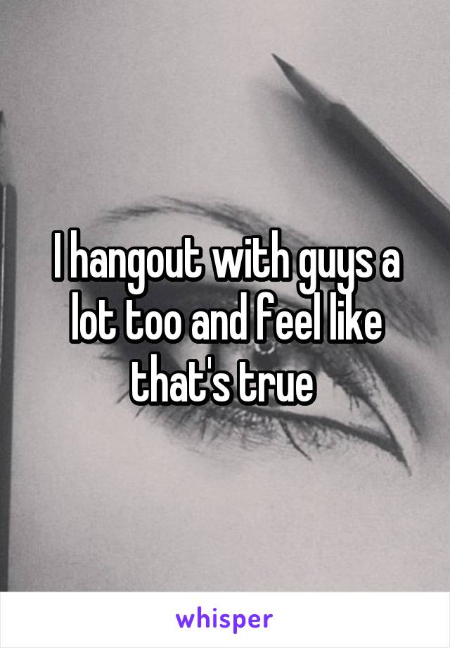 I hangout with guys a lot too and feel like that's true 