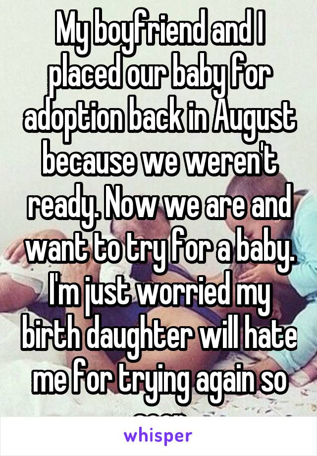 My boyfriend and I placed our baby for adoption back in August because we weren't ready. Now we are and want to try for a baby. I'm just worried my birth daughter will hate me for trying again so soon