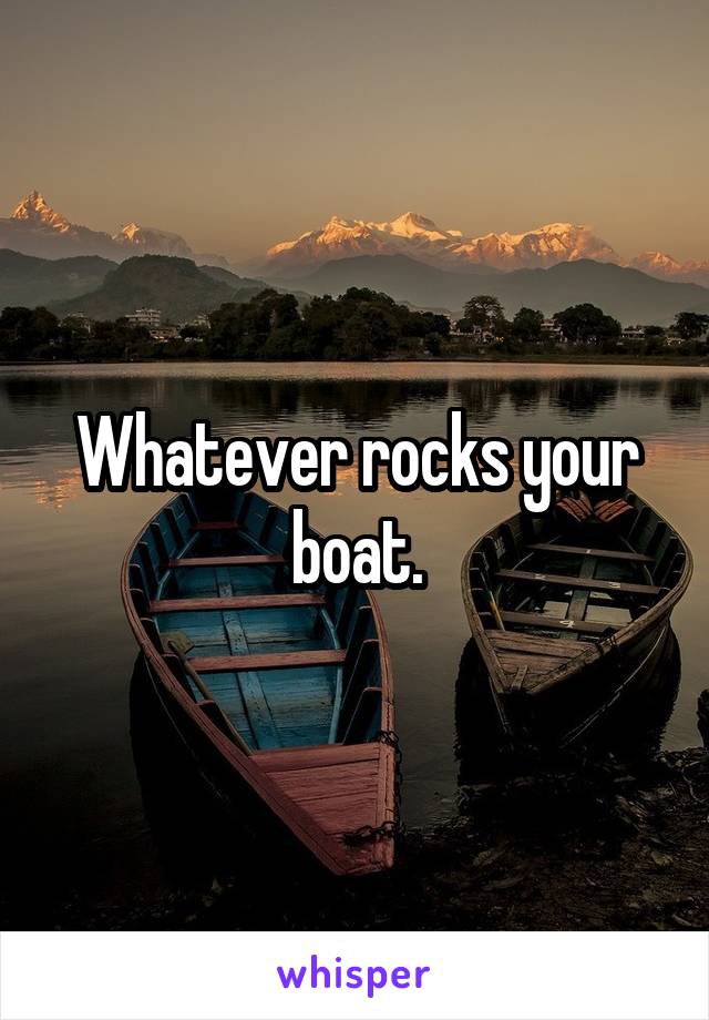 Whatever rocks your boat.