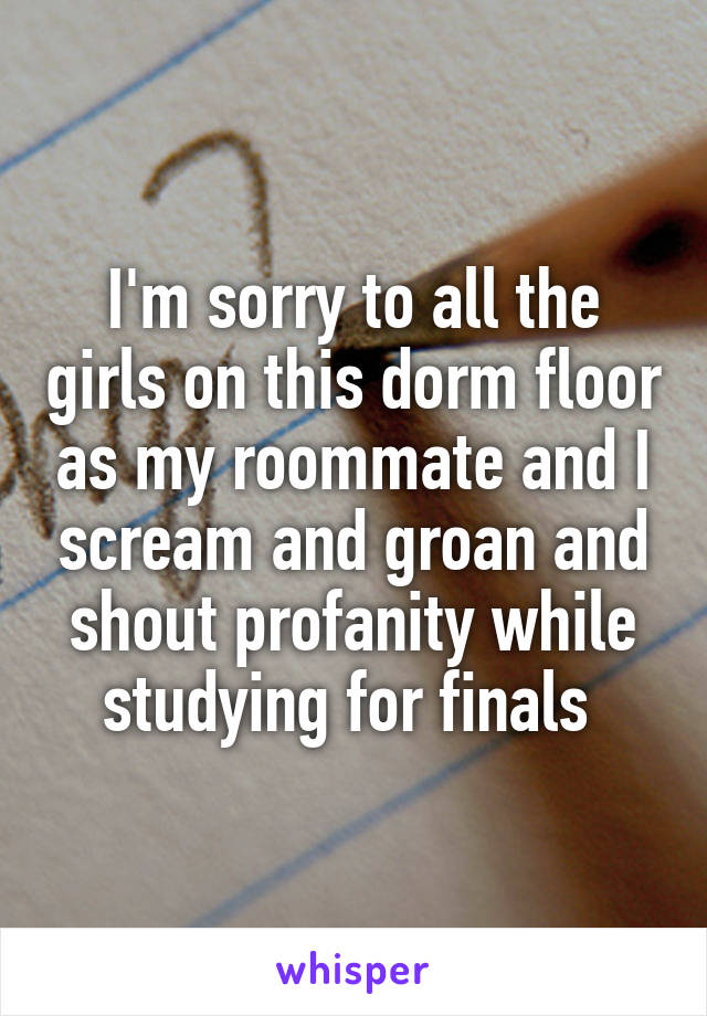 I'm sorry to all the girls on this dorm floor as my roommate and I scream and groan and shout profanity while studying for finals 