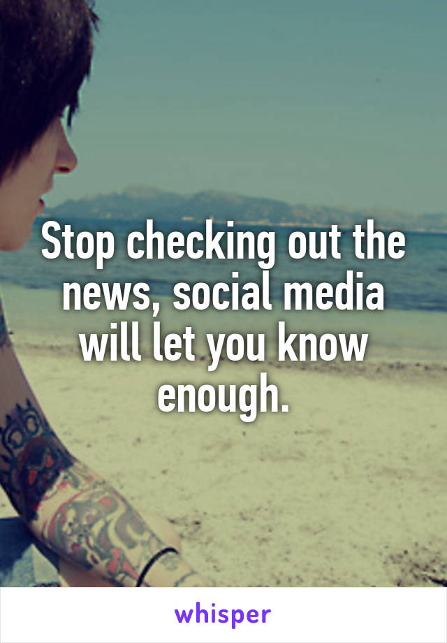 Stop checking out the news, social media will let you know enough.