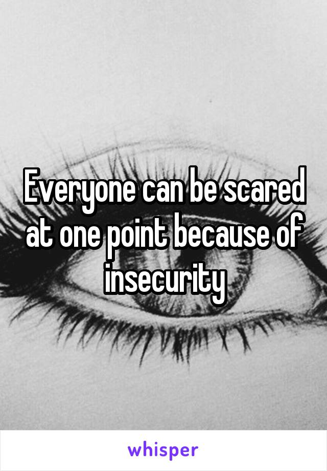 Everyone can be scared at one point because of insecurity