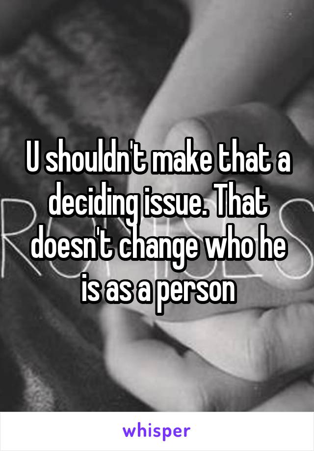 U shouldn't make that a deciding issue. That doesn't change who he is as a person