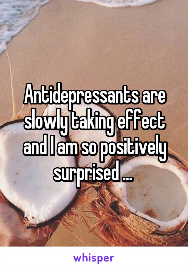 Antidepressants are slowly taking effect and I am so positively surprised ... 
