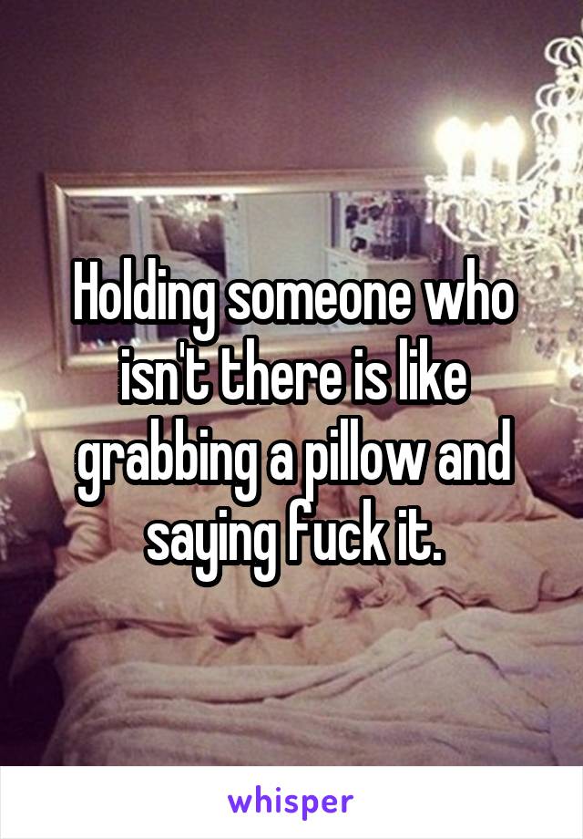 Holding someone who isn't there is like grabbing a pillow and saying fuck it.