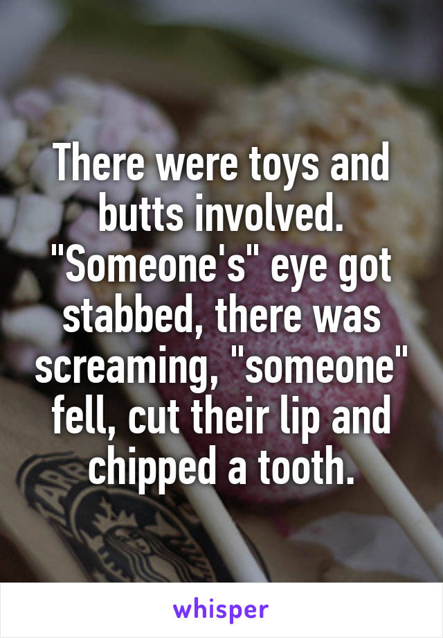 There were toys and butts involved. "Someone's" eye got stabbed, there was screaming, "someone" fell, cut their lip and chipped a tooth.