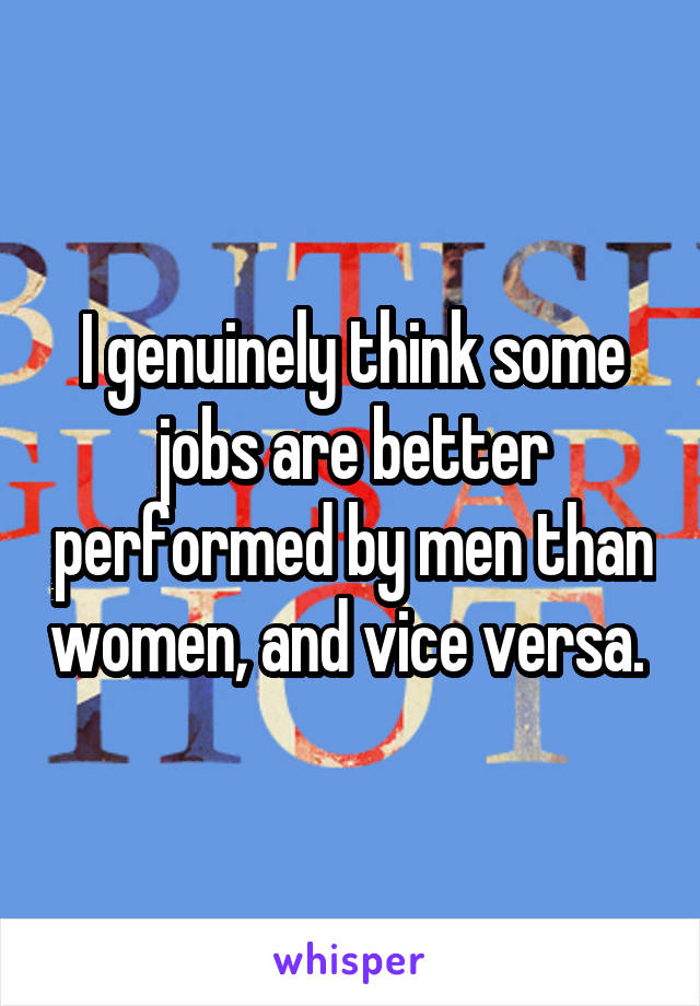 I genuinely think some jobs are better performed by men than women, and vice versa. 