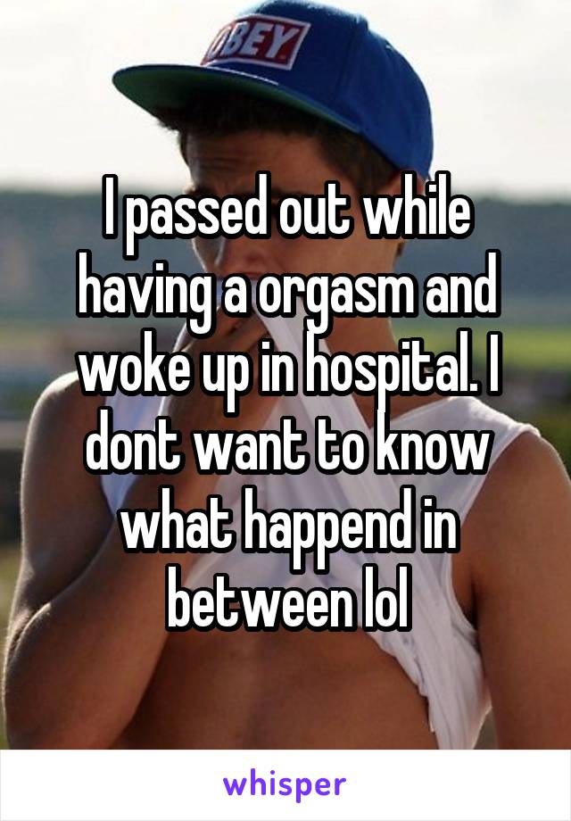 I passed out while having a orgasm and woke up in hospital. I dont want to know what happend in between lol
