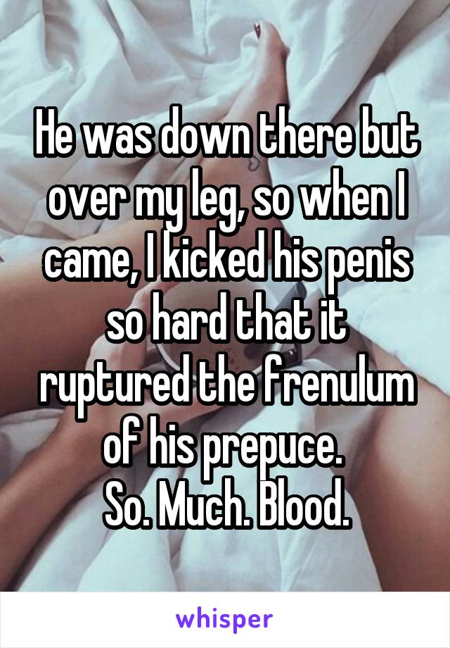 He was down there but over my leg, so when I came, I kicked his penis so hard that it ruptured the frenulum of his prepuce. 
So. Much. Blood.