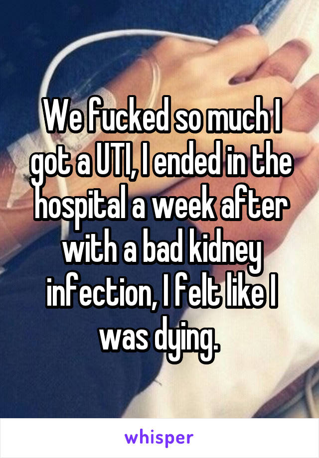 We fucked so much I got a UTI, I ended in the hospital a week after with a bad kidney infection, I felt like I was dying. 