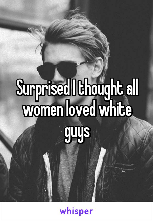 Surprised I thought all women loved white guys