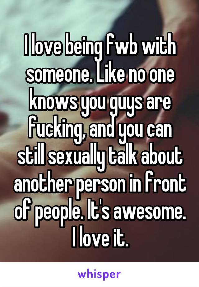 I love being fwb with someone. Like no one knows you guys are fucking, and you can still sexually talk about another person in front of people. It's awesome. I love it.