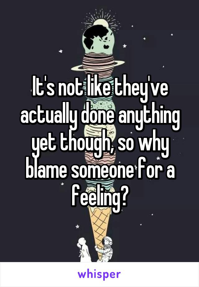 It's not like they've actually done anything yet though, so why blame someone for a feeling?