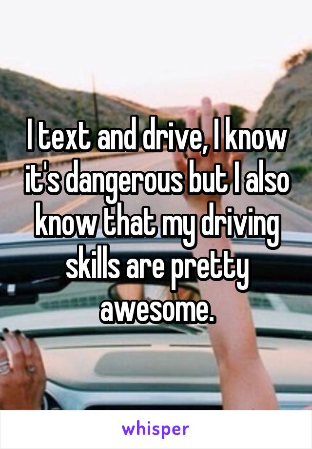 I text and drive, I know it's dangerous but I also know that my driving skills are pretty awesome.