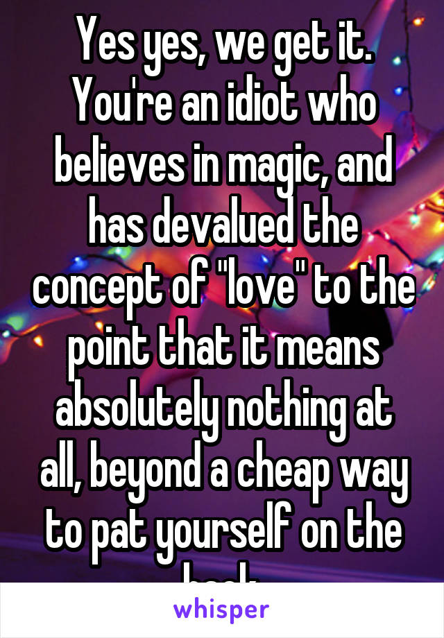 Yes yes, we get it. You're an idiot who believes in magic, and has devalued the concept of "love" to the point that it means absolutely nothing at all, beyond a cheap way to pat yourself on the back.