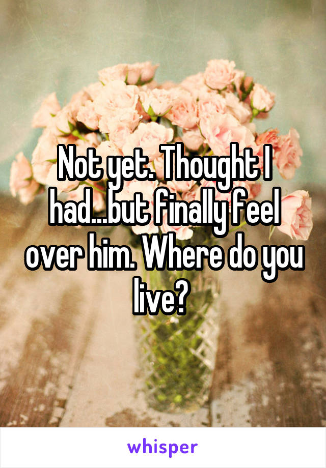 Not yet. Thought I had...but finally feel over him. Where do you live? 