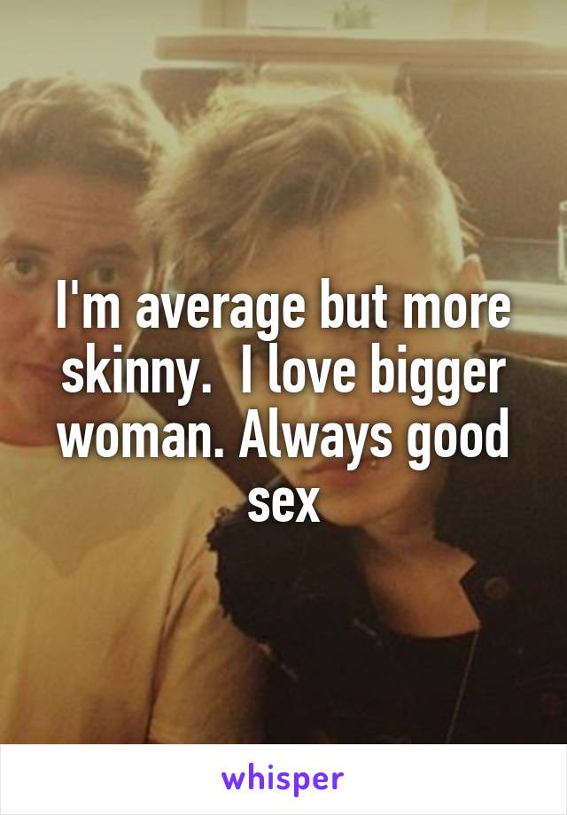 I'm average but more skinny.  I love bigger woman. Always good sex