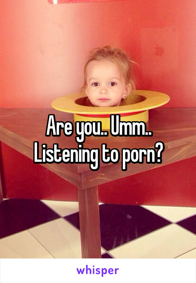 Are you.. Umm.. Listening to porn?