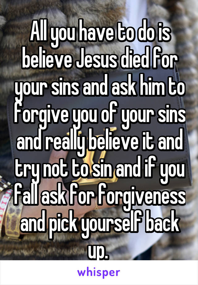 All you have to do is believe Jesus died for your sins and ask him to forgive you of your sins and really believe it and try not to sin and if you fall ask for forgiveness and pick yourself back up. 