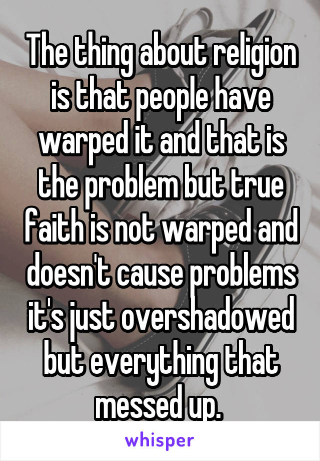 The thing about religion is that people have warped it and that is the problem but true faith is not warped and doesn't cause problems it's just overshadowed but everything that messed up. 